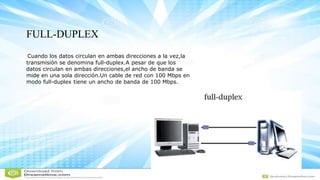 FULL-DUPLEX
Cuando los datos circulan en ambas direcciones a la vez,la
transmisión se denomina full-duplex.A pesar de que los
datos circulan en ambas direcciones,el ancho de banda se
mide en una sola dirección.Un cable de red con 100 Mbps en
modo full-duplex tiene un ancho de banda de 100 Mbps.
 