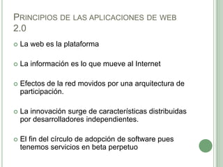 Principios de las aplicaciones de web 2.0La web es la plataforma La información es lo que mueve al Internet Efectos de la red movidos por una arquitectura de participación. La innovación surge de características distribuidas por desarrolladores independientes.El fin del círculo de adopción de software pues tenemos servicios en beta perpetuo 