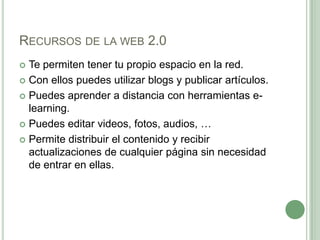Recursos de la web 2.0Te permiten tener tu propio espacio en la red.Con ellos puedes utilizar blogs y publicar artículos.Puedes aprender a distancia con herramientas e-learning.Puedes editar videos, fotos, audios, …Permite distribuir el contenido y recibir actualizaciones de cualquier página sin necesidad de entrar en ellas.