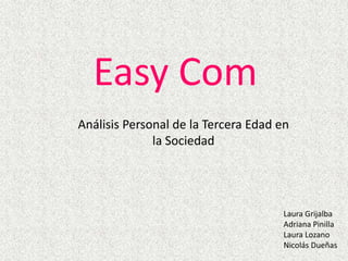 Easy Com Análisis Personal de la Tercera Edad en la Sociedad Laura Grijalba Adriana Pinilla Laura Lozano Nicolás Dueñas 