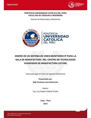 1
PONTIFICIA UNIVERSIDAD CATÓLICA DEL PERÚ
FACULTAD DE CIENCIAS E INGENIERÍA
Sección de Electricidad y Electrónica
DISEÑO DE UN SISTEMA DE VIDEO-MONITOREO IP PARA LA
SALA DE MANUFACTURA DEL CENTRO DE TECNOLOGÍAS
AVANZADAS DE MANUFACTURA (CETAM)
Tesis para optar el Título de Ingeniero Electrónico
Presentado por:
Gigi Vanessa Laura Namuche
Asesor:
Ing. Luis Angelo Velarde Criado
Lima – Perú
2013
 