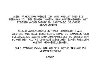MEIN  PRAKTIKUM  WERDE  ICH  VON  AUGUST  2010  BIS  FEBRUAR  2011  BEI  EINEM  INNENAUSBAUUNTERNEHMEN  MIT EIGENER  MÖBELFABRIK  IN  SANTIAGO  DE  CHILE ABSOLVIEREN.DIESER  AUSLANDSAUFENTHALT  ERMÖGLICHT  MIR,  WEITERE  WICHTIGE  BERUFSERFAHRUNG  ZU  SAMMELN  UND GLEICHZEITIG  MEINE  SPRACHKENNTNISSE  ZU  ERWEITERN SOWIE  DEN  ALLTAG  UND  DIE  MENSCHEN  EINER  FREMDEN  KULTUR  KENNENZULERNEN.EURE  STIMME  KANN  MIR  HELFEN,  MEINE  TRÄUME  ZU  VERWIRKLICHEN!LAURA