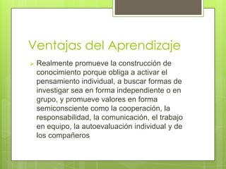 Ventajas del Aprendizaje
   Realmente promueve la construcción de
    conocimiento porque obliga a activar el
    pensamiento individual, a buscar formas de
    investigar sea en forma independiente o en
    grupo, y promueve valores en forma
    semiconsciente como la cooperación, la
    responsabilidad, la comunicación, el trabajo
    en equipo, la autoevaluación individual y de
    los compañeros
 