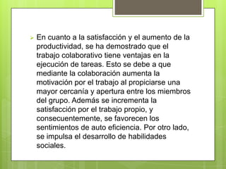    En cuanto a la satisfacción y el aumento de la
    productividad, se ha demostrado que el
    trabajo colaborativo tiene ventajas en la
    ejecución de tareas. Esto se debe a que
    mediante la colaboración aumenta la
    motivación por el trabajo al propiciarse una
    mayor cercanía y apertura entre los miembros
    del grupo. Además se incrementa la
    satisfacción por el trabajo propio, y
    consecuentemente, se favorecen los
    sentimientos de auto eficiencia. Por otro lado,
    se impulsa el desarrollo de habilidades
    sociales.
 