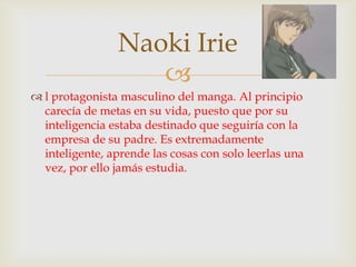 Naoki Irie
                   
 l protagonista masculino del manga. Al principio
  carecía de metas en su vida, puesto que por su
  inteligencia estaba destinado que seguiría con la
  empresa de su padre. Es extremadamente
  inteligente, aprende las cosas con solo leerlas una
  vez, por ello jamás estudia.
 