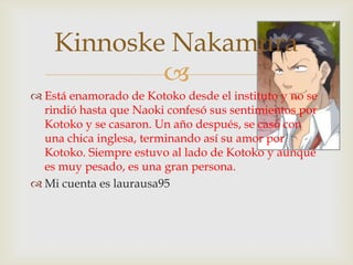 Kinnoske Nakamura
            
 Está enamorado de Kotoko desde el instituto y no se
  rindió hasta que Naoki confesó sus sentimientos por
  Kotoko y se casaron. Un año después, se casó con
  una chica inglesa, terminando así su amor por
  Kotoko. Siempre estuvo al lado de Kotoko y aunque
  es muy pesado, es una gran persona.
 Mi cuenta es laurausa95
 