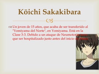 Kōichi Sakakibara
              
 Un joven de 15 años, que acaba de ser transferido al
  "Yomiyama del Norte", en Yomiyama. Está en la
  Clase 3-3. Debido a un ataque de Neumotorax tuvo
  que ser hospitalizado justo antes del inicio de clases.
 