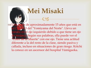 Mei Misaki
                  
 Una joven de aproximadamente 15 años que está en
  la Clase 3-3 del "Yomiyama del Norte". Lleva un
  parche en el ojo izquierdo debido a que tiene un ojo
  de muñeca. Según sus palabras, ella puede ver el
  "Color de la Muerte" con ese ojo. Tiene una actitud
  diferente a la del resto de la clase, siendo pasiva y
  callada, incluso en situaciones de gran riesgo. Kōichi
  la conoce en un ascensor del hospital Yūmigaoka.
 