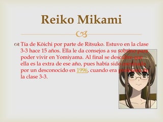 Reiko Mikami
                
 Tía de Kōichi por parte de Ritsuko. Estuvo en la clase
  3-3 hace 15 años. Ella le da consejos a su sobrino para
  poder vivir en Yomiyama. Al final se descubre que
  ella es la extra de ese año, pues había sido asesinada
  por un desconocido en 1996, cuando era profesora de
  la clase 3-3.
 