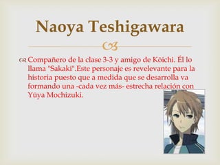 Naoya Teshigawara
            
 Compañero de la clase 3-3 y amigo de Kōichi. Él lo
  llama "Sakaki".Este personaje es revelevante para la
  historia puesto que a medida que se desarrolla va
  formando una -cada vez más- estrecha relación con
  Yūya Mochizuki.
 