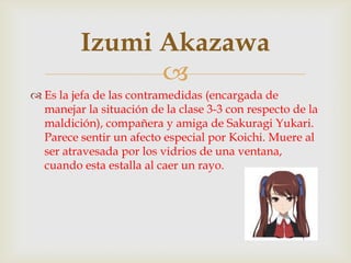 Izumi Akazawa
               
 Es la jefa de las contramedidas (encargada de
  manejar la situación de la clase 3-3 con respecto de la
  maldición), compañera y amiga de Sakuragi Yukari.
  Parece sentir un afecto especial por Koichi. Muere al
  ser atravesada por los vidrios de una ventana,
  cuando esta estalla al caer un rayo.
 