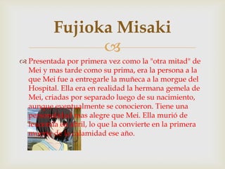 Fujioka Misaki
                
 Presentada por primera vez como la "otra mitad" de
  Mei y mas tarde como su prima, era la persona a la
  que Mei fue a entregarle la muñeca a la morgue del
  Hospital. Ella era en realidad la hermana gemela de
  Mei, criadas por separado luego de su nacimiento,
  aunque eventualmente se conocieron. Tiene una
  personalidad mas alegre que Mei. Ella murió de
  leucemia en abril, lo que la convierte en la primera
  muerte de la calamidad ese año.
 