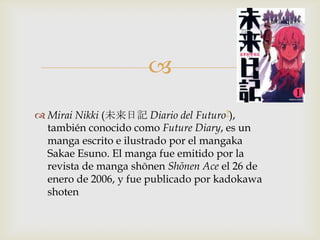 
 Mirai Nikki (未来日記 Diario del Futuro?),
  también conocido como Future Diary, es un
  manga escrito e ilustrado por el mangaka
  Sakae Esuno. El manga fue emitido por la
  revista de manga shōnen Shōnen Ace el 26 de
  enero de 2006, y fue publicado por kadokawa
  shoten
 