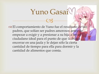 Yuno Gasai
                 
 El comportamiento de Yuno fue el resultado de sus
  padres, que solían ser padres amorosos antes de
  empezar a exigir y a presionar a su hija a ser el
  ciudadano ideal para el punto de que la iban a
  encerrar en una jaula y le dejan sólo la cierta
  cantidad de tiempo para ella para dormir y la
  cantidad de alimentos que comía.
 