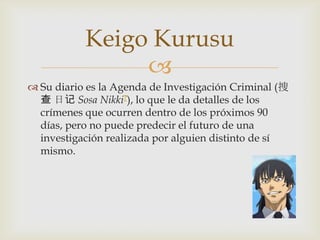 Keigo Kurusu
                
 Su diario es la Agenda de Investigación Criminal (捜
  查 日记 Sosa Nikki?), lo que le da detalles de los
  crímenes que ocurren dentro de los próximos 90
  días, pero no puede predecir el futuro de una
  investigación realizada por alguien distinto de sí
  mismo.
 