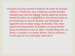  Itazura na Kiss cuenta la historia de amor de Kotoko
  Aihara y Naoki Irie, que comienza cuando Kotoko
                          
  entrega una carta de amor a Naoki, quien la rechaza
  frente de todos sus compañeros. Esa misma tarde en
  un terremoto la casa de Kotoko cae destruída.Al
  siguiente día el mejor amigo de Kotoko, Kin-chan
  quien está enamorado de Kotoko, recauda fondos
  para reconstruir la casa de ella y cuando llega Irie, se
  burla, y cuando va a poner dinero, ella lo rechaza y
  le dice que no va a necesitar nada de él.
 