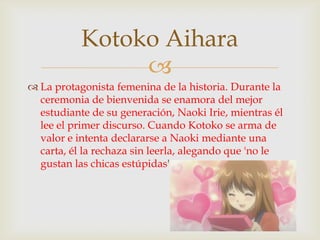 Kotoko Aihara
                
 La protagonista femenina de la historia. Durante la
  ceremonia de bienvenida se enamora del mejor
  estudiante de su generación, Naoki Irie, mientras él
  lee el primer discurso. Cuando Kotoko se arma de
  valor e intenta declararse a Naoki mediante una
  carta, él la rechaza sin leerla, alegando que 'no le
  gustan las chicas estúpidas'.
 