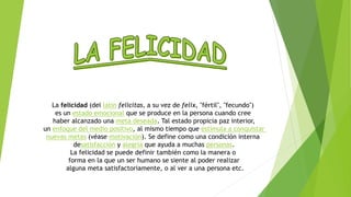 La felicidad (del latín felicitas, a su vez de felix, "fértil", "fecundo") 
es un estado emocional que se produce en la persona cuando cree 
haber alcanzado una meta deseada. Tal estado propicia paz interior, 
un enfoque del medio positivo, al mismo tiempo que estimula a conquistar 
nuevas metas (véase motivación). Se define como una condición interna 
desatisfacción y alegría que ayuda a muchas personas. 
La felicidad se puede definir también como la manera o 
forma en la que un ser humano se siente al poder realizar 
alguna meta satisfactoriamente, o al ver a una persona etc. 
 