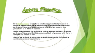 En la filosofía oriental, la felicidad se concibe como una cualidad producto de un 
estado de armonía interna que se manifiesta como un sentimiento de bienestar que 
perdura en el tiempo y no como un estado de ánimo de origen pasajero, como 
generalmente se la define en occidente. 
Muchas veces confundida con la alegría de carácter emocional y efímero, la felicidad 
perdura en el tiempo y se identifica como una cualidad, tal y como ser alto, fuerte o 
inteligente una persona es feliz. 
Mientras que la alegría se concibe como un estado de satisfacción, la felicidad se 
considera un estado de armonía interna. 
 