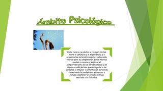 Como ciencia, se dedica a recoger hechos 
sobre la conducta y la experiencia, y a 
organizarlos sistemáticamente, elaborando 
teorías para su comprensión. Estas teorías 
ayudan a conocer y explicar el 
comportamiento de los seres humanos y en 
alguna ocasión incluso pueden ayudar a las 
personas a integrar la información percibida 
fomentando la tendencia a encontrar o 
incluso a sostener el estado de flujo 
asociado a la felicidad. 
 
