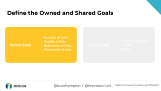 @lauralhampton / @impressiontalk
Define the Owned and Shared Goals
Owned Goals
→ Number of links
→ Quality of links
→ Rele...