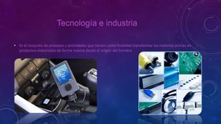 Tecnología e industria
• Es el conjunto de procesos y actividades que tienen como finalidad transformar las materias primas en
productos elaborados de forma masiva desde el origen del hombre.
 