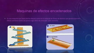 Maquinas de efectos encadenados
• Es una maquina que tiene barios efectos como es la caída de las fichas de domino que genera que otro
efecto comience dicho así parece algo difícil de entender, para aclararlo.
 