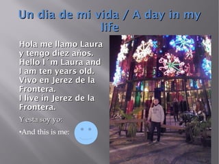 Un dia de mi vida / A day in myUn dia de mi vida / A day in my
lifelife
Hola me llamo LauraHola me llamo Laura
y tengo diez años.y tengo diez años.
Hello I´m Laura andHello I´m Laura and
I am ten years old.I am ten years old.
Vivo en Jerez de laVivo en Jerez de la
Frontera.Frontera.
I live in Jerez de laI live in Jerez de la
Frontera.Frontera.
Y esta soy yo:Y esta soy yo:
●And this is me:
 