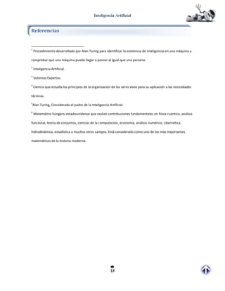 Inteligencia Artificial


Referencias


1
    Procedimiento desarrollado por Alan Turing para identificar la existencia de inteligencia en una máquina y

comprobar que una máquina puede llegar a pensar al igual que una persona.
2
    Inteligencia Artificial.
3
    Sistemas Expertos.
4
    Ciencia que estudia los principios de la organización de los seres vivos para su aplicación a las necesidades

técnicas.
5
Alan Turing, Considerado el padre de la Inteligencia Artificial.
6
    Matemático húngaro-estadounidense que realizó contribuciones fundamentales en física cuántica, análisis

funcional, teoría de conjuntos, ciencias de la computación, economía, análisis numérico, cibernética,

hidrodinámica, estadística y muchos otros campos. Está considerado como uno de los más importantes

matemáticos de la historia moderna.




                                                         14
 