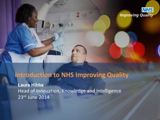 Laura Hibbs
Head of Innovation, Knowledge and Intelligence
23rd June 2014
Introduction to NHS Improving Quality
 