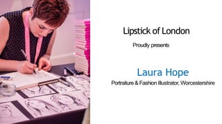 Proudly presents
Laura Hope
Portraiture & Fashion Illustrator, Worcestershire
Lipstick of London
 