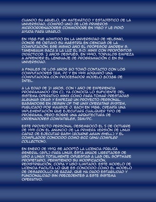 cuando su abuelo, un matemático y estadístico de la
Universidad, compró uno de los primeros
microordenadores Commodore en 1980 y le pidió
ayuda para usarlo.

En 1988 fue admitido en la Universidad de Helsinki,
donde se obtuvo su maestría en Ciencias de la
Computación. Ese mismo año el profesor Andrew S.
Tanenbaum saca a la luz el S.O. Minix con propósitos
didácticos. 2 años después, en 1990, Torvalds empieza
a aprender el lenguaje de programación C en su
universidad.

A finales de los años 80 tomó contacto con los
computadores IBM, PC y en 1991 adquirió una
computadora con procesador modelo 80386 de
Intel.

A la edad de 21 años, con 1 año de experiencia
programando (en C), ya conocía lo suficiente del
sistema operativo Minix como para tomar prestadas
algunas ideas y empezar un proyecto personal.
Basándose en Design of the Unix Operating System,
publicado por Maurice J. Bach en 1986, crearía una
implementación que ejecutará cualquier tipo de
programa, pero sobre una arquitectura de
ordenadores compatibles, IBM/PC.

Este proyecto personal desembocó el 5 de octubre
de 1991 con el anuncio de la primera versión de Linux
capaz de ejecutar BASH (Bourne Again Shell) y el
compilador conocido como GCC (GNU Compiler
Collection).

En enero de 1992 se adoptó la Licencia Pública
General (GPL) para Linux. Ésta añade libertades de
uso a Linux totalmente opuestas a las del software
propietario, permitiendo su modificación,
redistribución, copia y uso ilimitado. Este modelo de
licencia facilita lo que es conocido como el modelo
de desarrollo de bazar, que ha dado estabilidad y
funcionalidad sin precedentes a este sistema
operativo.
 