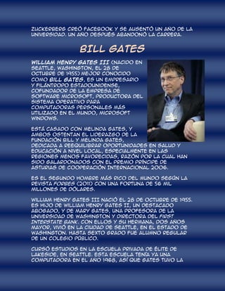 Zuckerberg creó Facebook y se ausentó un año de la
Universidad. Un año después abandonó la carrera.


                BILL GATES
William Henry Gates III (nacido en
Seattle, Washington, el 28 de
octubre de 1955) mejor conocido
como Bill Gates, es un empresario
y filántropo estadounidense,
cofundador de la empresa de
software Microsoft, productora del
sistema operativo para
computadoras personales más
utilizado en el mundo, Microsoft
Windows.

Está casado con Melinda Gates, y
ambos ostentan el liderazgo de la
Fundación Bill y Melinda Gates,
dedicada a reequilibrar oportunidades en salud y
educación a nivel local, especialmente en las
regiones menos favorecidas, razón por la cual han
sido galardonados con el Premio Príncipe de
Asturias de Cooperación Internacional 2006.

Es el segundo hombre más rico del mundo según la
revista Forbes (2011) con una fortuna de 56 mil
millones de dólares.

William Henry Gates III nació el 28 de octubre de 1955.
Es hijo de William Henry Gates II, un destacado
abogado, y de Mary Gates, una profesora de la
Universidad de Washington y directora del First
Interstate Bank. Con ellos y su hermana, dos años
mayor, vivió en la ciudad de Seattle, en el estado de
Washington. Hasta sexto grado fue alumno regular
de un colegio público.

Cursó estudios en la escuela privada de élite de
Lakeside, en Seattle. Esta escuela tenía ya una
computadora en el año 1968, así que Gates tuvo la
 