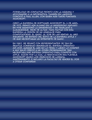 posibilidad de contactar pronto con la máquina y
aficionarse a la informática. También en Lakeside
conoció a Paul Allen, con quien más tarde fundaría
Microsoft.

Creó la empresa de software Microsoft el 4 de abril
de 1975, siendo aún alumno en la Universidad Harvard.
En 1976 abandonó la universidad y se trasladó a
Albuquerque, sede de Altair, para pactar con esa
empresa la cesión de un lenguaje para
computadoras, el Basic, al 50% de las ventas. Al año
siguiente, se enteró del éxito de la empresa Apple y
de que necesitaban un intérprete de Basic.

En 1980, se reunió con representantes de IBM en
Seattle. Consiguió venderles el sistema operativo
MS-DOS, aunque él aún no lo tenía y luego lo compró
a muy bajo precio a un joven programador. IBM
necesitaba ese sistema operativo para competir con
Apple, razón por la cual la negociación era flexible.
Microsoft quiso los derechos de licencia,
mantenimiento, e incluso la facultad de vender el DOS
a otras compañías.
 