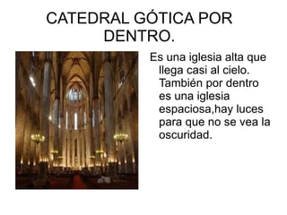 CATEDRAL GÓTICA POR
     DENTRO.
          Es una iglesia alta que
           llega casi al cielo.
           También por dentro
           es una iglesia
           espaciosa,hay luces
           para que no se vea la
           oscuridad.
 