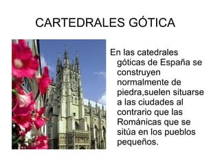 CARTEDRALES GÓTICA

         En las catedrales
          góticas de España se
          construyen
          normalmente de
          piedra,suelen situarse
          a las ciudades al
          contrario que las
          Románicas que se
          sitúa en los pueblos
          pequeños.
 