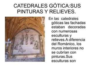 CATEDRALES GÓTICA:SUS
 PINTURAS Y RELIEVES.
          En las catedrales
           góticas las fachadas
           estaban decoradas
           con numerosas
           esculturas y
           relieves.A diferencia
           del Románico, los
           muros interiores no
           se cubrían con
           pinturas.Sus
           esculturas son
 