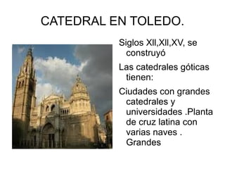 CATEDRAL EN TOLEDO.
          Siglos Xll,Xll,XV, se
            construyó
          Las catedrales góticas
           tienen:
          Ciudades con grandes
           catedrales y
           universidades .Planta
           de cruz latina con
           varias naves .
           Grandes
 