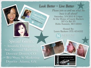 Look Better ~ Live Better
                                Please join us and see what the
                                       buzz is all about!
                                  Saturday, 3/9/2013 @ 2-4pm
                                 At the Home of Laura Rackers
                                         207 Co Rd 371
                                   Holts Summit, MO 65043
                                               
                                         Hosted By:
                                 Laura Rackers (573) 415-6332



   Special Guests:
~ Amanda Thompson, 1-
 Star National Marketing
  Director (Denver, CO)
~ Bea Shaw, Sr Marketing
  Director (Atlanta, GA)
 