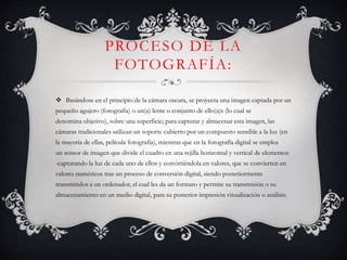 PROCESO DE LA
FOTOGRAFÍA:
 Basándose en el principio de la cámara oscura, se proyecta una imagen captada por un
pequeño agujero (fotografía) o un(a) lente o conjunto de ello(a)s (lo cual se
denomina objetivo), sobre una superficie; para capturar y almacenar esta imagen, las
cámaras tradicionales utilizan un soporte cubierto por un compuesto sensible a la luz (en
la mayoría de ellas, película fotografía), mientras que en la fotografía digital se emplea
un sensor de imagen que divide el cuadro en una rejilla horizontal y vertical de elementos
-capturando la luz de cada uno de ellos y convirtiéndola en valores, que se convierten en
valores numéricos tras un proceso de conversión digital, siendo posteriormente
transmitidos a un ordenador, el cual les da un formato y permite su transmisión o su
almacenamiento en un medio digital, para su posterior impresión visualización o análisis.
 