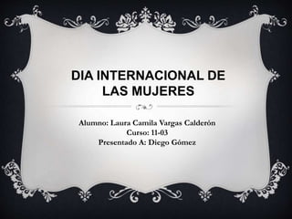 DIA INTERNACIONAL DE
LAS MUJERES
Alumno: Laura Camila Vargas Calderón
Curso: 11-03
Presentado A: Diego Gómez
 