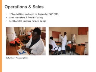 Operations & Sales
•  1st	
  batch	
  (60kg)	
  packaged	
  on	
  September	
  30th	
  2013	
  
•  Sales	
  in	
  markets	
  &	
  from	
  KaTu	
  shop	
  	
  	
  	
  	
  	
  	
  	
  	
  	
  	
  	
  	
  	
  	
  	
  	
  	
  	
  	
  
•  Feedback	
  led	
  to	
  desire	
  for	
  new	
  design	
  
KaTu	
  Honey	
  Processing	
  Unit	
  
 