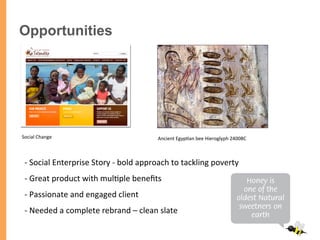 -­‐ 	
  Social	
  Enterprise	
  Story	
  -­‐	
  bold	
  approach	
  to	
  tackling	
  poverty	
  
-­‐ 	
  Great	
  product	
  with	
  mul/ple	
  beneﬁts	
  	
  
-­‐ 	
  Passionate	
  and	
  engaged	
  client	
  
-­‐ 	
  Needed	
  a	
  complete	
  rebrand	
  –	
  clean	
  slate	
  
Opportunities
Ancient	
  Egyp/an	
  bee	
  Hieroglyph	
  2400BC	
  Social	
  Change	
  
 