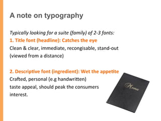 A note on typography
Typically	
  looking	
  for	
  a	
  suite	
  (family)	
  of	
  2-­‐3	
  fonts:	
  
1.	
  Title	
  font	
  (headline):	
  Catches	
  the	
  eye	
  	
  	
  
Clean	
  &	
  clear,	
  immediate,	
  recongisable,	
  stand-­‐out	
  	
  	
  
(viewed	
  from	
  a	
  distance)	
  
	
  
2.	
  Descrip1ve	
  font	
  (ingredient):	
  Wet	
  the	
  appe1te	
  	
  
Craped,	
  personal	
  (e.g	
  handwriTen)	
  	
  
taste	
  appeal,	
  should	
  peak	
  the	
  consumers	
  	
  
interest.	
  
 