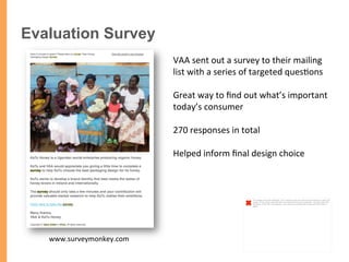 Evaluation Survey
VAA	
  sent	
  out	
  a	
  survey	
  to	
  their	
  mailing	
  
list	
  with	
  a	
  series	
  of	
  targeted	
  ques/ons	
  	
  
	
  
Great	
  way	
  to	
  ﬁnd	
  out	
  what’s	
  important	
  
today’s	
  consumer	
  
	
  
270	
  responses	
  in	
  total	
  
Helped	
  inform	
  ﬁnal	
  design	
  choice	
  
	
  
www.surveymonkey.com	
  
The image cannot be displayed. Your computer may not have enough memory to open the
image, or the image may have been corrupted. Restart your computer, and then open the
ﬁle again. If the red x still appears, you may have to delete the image and then insert it
again.
 
