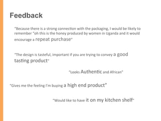 “The	
  design	
  is	
  tasteful,	
  important	
  if	
  you	
  are	
  trying	
  to	
  convey	
  a	
  good	
  
tas/ng	
  product”	
  
“Gives	
  me	
  the	
  feeling	
  I’m	
  buying	
  a	
  high	
  end	
  product”	
  
“Looks	
  Authen/c	
  and	
  African”	
  
“Because	
  there	
  is	
  a	
  strong	
  connec/on	
  with	
  the	
  packaging,	
  I	
  would	
  be	
  likely	
  to	
  
remember	
  “oh	
  this	
  is	
  the	
  honey	
  produced	
  by	
  women	
  in	
  Uganda	
  and	
  it	
  would	
  	
  
encourage	
  a	
  repeat	
  purchase”	
  
“Would	
  like	
  to	
  have	
  it	
  on	
  my	
  kitchen	
  shelf”	
  
Feedback
 