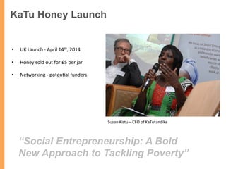 KaTu Honey Launch
	
  
•  UK	
  Launch	
  -­‐	
  April	
  14th,	
  2014	
  
•  Honey	
  sold	
  out	
  for	
  £5	
  per	
  jar	
  
•  Networking	
  -­‐	
  poten/al	
  funders	
  
Susan	
  Kistu	
  –	
  CEO	
  of	
  KaTutandike	
  
“Social Entrepreneurship: A Bold
New Approach to Tackling Poverty”	
  
 