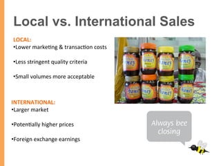 Local vs. International Sales
LOCAL:	
  	
  
• Lower	
  marke/ng	
  &	
  transac/on	
  costs	
  
• Less	
  stringent	
  quality	
  criteria	
  	
  
• Small	
  volumes	
  more	
  acceptable	
  
	
  
INTERNATIONAL:	
  	
  
• Larger	
  market	
  
• Poten/ally	
  higher	
  prices	
  
• Foreign	
  exchange	
  earnings	
  
	
  
 