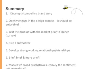 Summary
1.  Develop	
  a	
  compelling	
  brand	
  story	
  
2.	
  Openly	
  engage	
  in	
  the	
  design	
  process	
  –	
  it	
  should	
  be	
  
enjoyable!	
  
	
  
3.	
  Test	
  the	
  product	
  with	
  the	
  market	
  prior	
  to	
  launch	
  
(survey)	
  
	
  
4.	
  Hire	
  a	
  copywriter	
  	
  
	
  
5.	
  Develop	
  strong	
  working	
  rela/onships/friendships	
  
	
  
6.	
  Brief,	
  brief	
  &	
  more	
  brief!	
  
	
  
7.	
  Market	
  w/	
  broad	
  brushstrokes	
  (convey	
  the	
  sen/ment,	
  
 