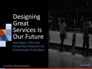 Designing
Great
Services Is
Our Future
How Space, Time and
Perspective Empower UX
Professionals To Do More
Laura Keller | @servicedesignLK
 